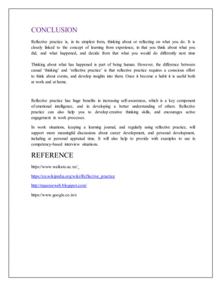 CONCLUSION
Reflective practice is, in its simplest form, thinking about or reflecting on what you do. It is
closely linked to the concept of learning from experience, in that you think about what you
did, and what happened, and decide from that what you would do differently next time
Thinking about what has happened is part of being human. However, the difference between
casual ‘thinking’ and ‘reflective practice’ is that reflective practice requires a conscious effort
to think about events, and develop insights into them. Once it become a habit it is useful both
at work and at home.
Reflective practice has huge benefits in increasing self-awareness, which is a key component
of emotional intelligence, and in developing a better understanding of others. Reflective
practice can also help you to develop creative thinking skills, and encourages active
engagement in work processes.
In work situations, keeping a learning journal, and regularly using reflective practice, will
support more meaningful discussions about career development, and personal development,
including at personal appraisal time. It will also help to provide with examples to use in
competency-based interview situations.
REFERENCE
https://www.waikato.ac.nz/_
https://en.wikipedia.org/wiki/Reflective_practice
http://rajasreeweb.blogspot.com/
https://www.google.co.in/s
 