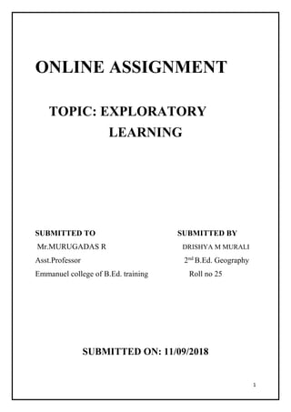 1
ONLINE ASSIGNMENT
TOPIC: EXPLORATORY
LEARNING
SUBMITTED TO SUBMITTED BY
Mr.MURUGADAS R DRISHYA M MURALI
Asst.Professor 2nd
B.Ed. Geography
Emmanuel college of B.Ed. training Roll no 25
SUBMITTED ON: 11/09/2018
 