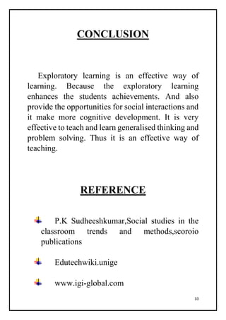10
CONCLUSION
Exploratory learning is an effective way of
learning. Because the exploratory learning
enhances the students achievements. And also
provide the opportunities for social interactions and
it make more cognitive development. It is very
effective to teach and learn generalised thinking and
problem solving. Thus it is an effective way of
teaching.
REFERENCE
P.K Sudheeshkumar,Social studies in the
classroom trends and methods,scoroio
publications
Edutechwiki.unige
www.igi-global.com
 