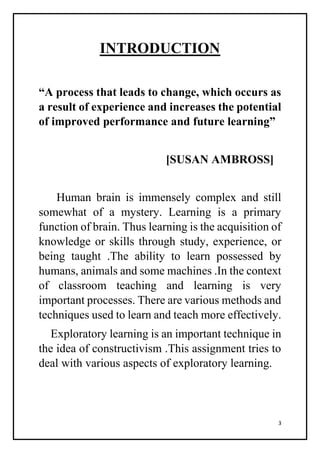 3
INTRODUCTION
“A process that leads to change, which occurs as
a result of experience and increases the potential
of improved performance and future learning”
[SUSAN AMBROSS]
Human brain is immensely complex and still
somewhat of a mystery. Learning is a primary
function of brain. Thus learning is the acquisition of
knowledge or skills through study, experience, or
being taught .The ability to learn possessed by
humans, animals and some machines .In the context
of classroom teaching and learning is very
important processes. There are various methods and
techniques used to learn and teach more effectively.
Exploratory learning is an important technique in
the idea of constructivism .This assignment tries to
deal with various aspects of exploratory learning.
 