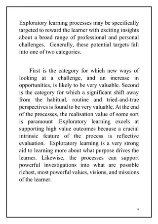 6
Exploratory learning processes may be specifically
targeted to reward the learner with exciting insights
about a broad range of professional and personal
challenges. Generally, these potential targets fall
into one of two categories.
First is the category for which new ways of
looking at a challenge, and an increase in
opportunities, is likely to be very valuable. Second
is the category for which a significant shift away
from the habitual, routine and tried-and-true
perspectives is found to be very valuable. At the end
of the processes, the realisation value of some sort
is paramount .Exploratory learning excels at
supporting high value outcomes because a crucial
intrinsic feature of the process is reflective
evaluation. Exploratory learning is a very strong
aid to learning more about what purpose drives the
learner. Likewise, the processes can support
powerful investigations into what are possible
richest, most powerful values, visions, and missions
of the learner.
 
