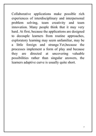 7
Collaborative applications make possible rich
experiences of interdisciplinary and interpersonal
problem solving, team creativity and team
innovation. Many people think that it may very
hard. At first, because the applications are designed
to decouple learners from routine approaches,
exploratory learning may seem unfamiliar, may be
a little foreign and strange.Yet,because the
processes implement a form of play and because
they are directed at uncovering valuable
possibilities rather than singular answers, the
learners adaptive curve is usually quite short.
 