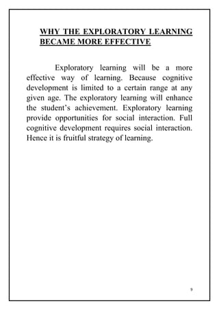 9
WHY THE EXPLORATORY LEARNING
BECAME MORE EFFECTIVE
Exploratory learning will be a more
effective way of learning. Because cognitive
development is limited to a certain range at any
given age. The exploratory learning will enhance
the student’s achievement. Exploratory learning
provide opportunities for social interaction. Full
cognitive development requires social interaction.
Hence it is fruitful strategy of learning.
 