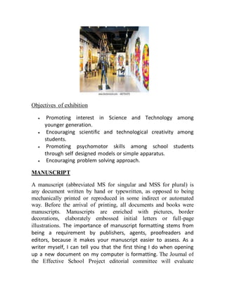 Objectives of exhibition
 Promoting interest in Science and Technology among
younger generation.
 Encouraging scientific and technological creativity among
students.
 Promoting psychomotor skills among school students
through self designed models or simple apparatus.
 Encouraging problem solving approach.
MANUSCRIPT
A manuscript (abbreviated MS for singular and MSS for plural) is
any document written by hand or typewritten, as opposed to being
mechanically printed or reproduced in some indirect or automated
way. Before the arrival of printing, all documents and books were
manuscripts. Manuscripts are enriched with pictures, border
decorations, elaborately embossed initial letters or full-page
illustrations. The importance of manuscript formatting stems from
being a requirement by publishers, agents, proofreaders and
editors, because it makes your manuscript easier to assess. As a
writer myself, I can tell you that the first thing I do when opening
up a new document on my computer is formatting. The Journal of
the Effective School Project editorial committee will evaluate
 
