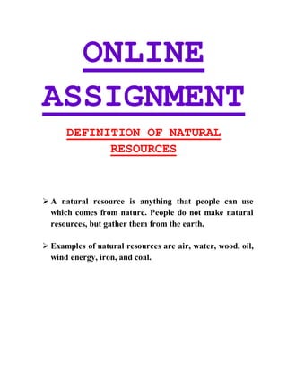 ONLINE
ASSIGNMENT
DEFINITION OF NATURAL
RESOURCES
 A natural resource is anything that people can use
which comes from nature. People do not make natural
resources, but gather them from the earth.
 Examples of natural resources are air, water, wood, oil,
wind energy, iron, and coal.
 