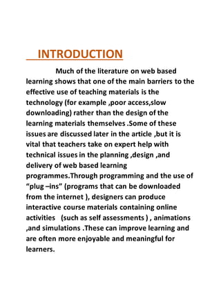 INTRODUCTION
Much of the literature on web based
learning shows that one of the main barriers to the
effective use of teaching materials is the
technology (for example ,poor access,slow
downloading) rather than the design of the
learning materials themselves .Some of these
issues are discussed later in the article ,but it is
vital that teachers take on expert help with
technical issues in the planning ,design ,and
delivery of web based learning
programmes.Through programming and the use of
“plug –ins” (programs that can be downloaded
from the internet ), designers can produce
interactive course materials containing online
activities (such as self assessments ) , animations
,and simulations .These can improve learning and
are often more enjoyable and meaningful for
learners.
 