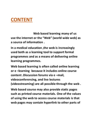 CONTENT
Web based learning many of us
use the internet or the “Web” (world wide web) as
a source of information .
In a medical education ,the web is increasingly
used both as a learning tool to support formal
programmes and as a means of delivering online
learning programmes.
Web based learning is often called online learning
or e –learning because it includes online course
content .Discussion forums via e –mail,
videoconferencing, and live lectures
(videostreaming) are all possible through the web .
Web based course may also provide static pages
such as printed course materials. One of the values
of using the web to access course materials is that
web pages may contain hyperlink to other parts of
 