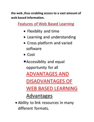 the web ,thus enabling access to a vast amount of
web based information.
Features of Web Based Learning
 Flexiblity and time
 Learning and understanding
 Cross platform and varied
software
 Cost
Accessiblity and equal
opportunity for all
ADVANTAGES AND
DISADVANTAGES OF
WEB BASED LEARNING
Advantages
 Ability to link resources in many
different formats.
 