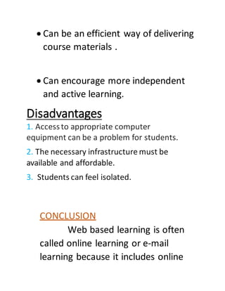  Can be an efficient way of delivering
course materials .
 Can encourage more independent
and active learning.
Disadvantages
1. Accessto appropriate computer
equipment can be a problem for students.
2. The necessary infrastructure must be
available and affordable.
3. Students can feel isolated.
CONCLUSION
Web based learning is often
called online learning or e-mail
learning because it includes online
 