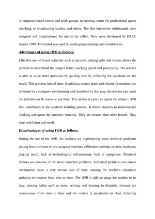 in corporate board rooms and work groups, in training rooms for professional sports
coaching, in broadcasting studios, and others. The first interactive whiteboards were
designed and manufactured for use in the office. They were developed by PARC
around 1990. This board was used in small group meetings and round-tables.
Advantages of using IWB as follows:
Effective use of visual materials such as pictures, photographs and videos allows the
learners to understand the subject better, teaching speed and practicality. The teacher
is able to solve more questions by gaining time by reflecting the questions on the
board. This prevents loss of time. In addition, course notes and related information can
be stored in a computer environment and classified. In this way, the teacher can reach
the information he wants at any time. This makes it easier to repeat the subject. IWB
also contributes to the student's learning process. It drives students to multi-faceted
thinking and opens the student's horizons. They are cleaner than other boards. They
don't smell dust and smell.
Disadvantages of using IWB as follows:
During the use of the IWB, the teachers are experiencing some technical problems
arising from software errors, program versions, calibration settings, system, hardware,
playing board, lack of technological infrastructure, lack of equipment. Electrical
failures are also one of the most important problems. Technical problems and power
interruption cause a very serious loss of time, causing the teacher's classroom
authority to weaken from time to time. The IWB is able to adapt the student to be
lazy, causing habits such as notes, writing, and drawing to diminish. Lessons are
monotonous from time to time and the student is passivated in class. Infecting
 