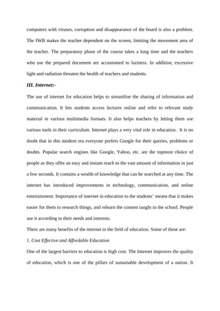 computers with viruses, corruption and disappearance of the board is also a problem.
The IWB makes the teacher dependent on the screen, limiting the movement area of
the teacher. The preparatory phase of the course takes a long time and the teachers
who use the prepared document are accustomed to laziness. In addition, excessive
light and radiation threaten the health of teachers and students.
III. Internet:-
The use of internet for education helps to streamline the sharing of information and
communication. It lets students access lectures online and refer to relevant study
material in various multimedia formats. It also helps teachers by letting them use
various tools in their curriculum. Internet plays a very vital role in education. It is no
doubt that in this modern era everyone prefers Google for their queries, problems or
doubts. Popular search engines like Google, Yahoo, etc. are the topmost choice of
people as they offer an easy and instant reach to the vast amount of information in just
a few seconds. It contains a wealth of knowledge that can be searched at any time. The
internet has introduced improvements in technology, communication, and online
entertainment. Importance of internet in education to the students’ means that it makes
easier for them to research things, and relearn the content taught in the school. People
use it according to their needs and interests.
There are many benefits of the internet in the field of education. Some of these are:
1. Cost Effective and Affordable Education
One of the largest barriers to education is high cost. The Internet improves the quality
of education, which is one of the pillars of sustainable development of a nation. It
 