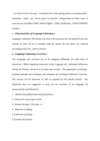 3. to learn at one's own pace . Communicative tasks giving practice in pronunciation ,
Intonation , stress , etc. can be given for practice . Programmes on these types of
exercises are available at BBC World English , CIEFL Hyderabad , LINGUAPHONE
London .
c . Characteristics of Language Laboratory:-
Language Laboratory The learner can work at his own pace He can repeat his text any
number of times till he is satisfied with his speech He can select any material
according to his level , need or interest .
d . Language Laboratory Exercises:-
The Language Lab exercises are to be designed differently for each level of
instruction . While imparting instruction in the Language lab , individual differences
among the learners also have to be taken into account . The approaches to teaching ,
teaching methods and techniques also influence the techniques followed in the lab .
The sources can be borrowed as well as prepared by the teacher herself . The
following steps are suggested to carry out the activities of the language lab
systematically and effectively .
1. Identify the problem that needs lab practice
2. Choose the correct type of drill
3. Prepare the tape / CD script . tv .
4. Make the recording
5. Check the recording
6. Evaluate the activity .
 