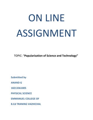 ON LINE 
ASSIGNMENT 
TOPIC: “Popularization of Science and Technology” 
Submitted by 
ANAND G 
18213361005 
PHYSICAL SCIENCE 
EMMANUEL COLLEGE OF 
B.Ed TRANING VAZHICHAL 
 