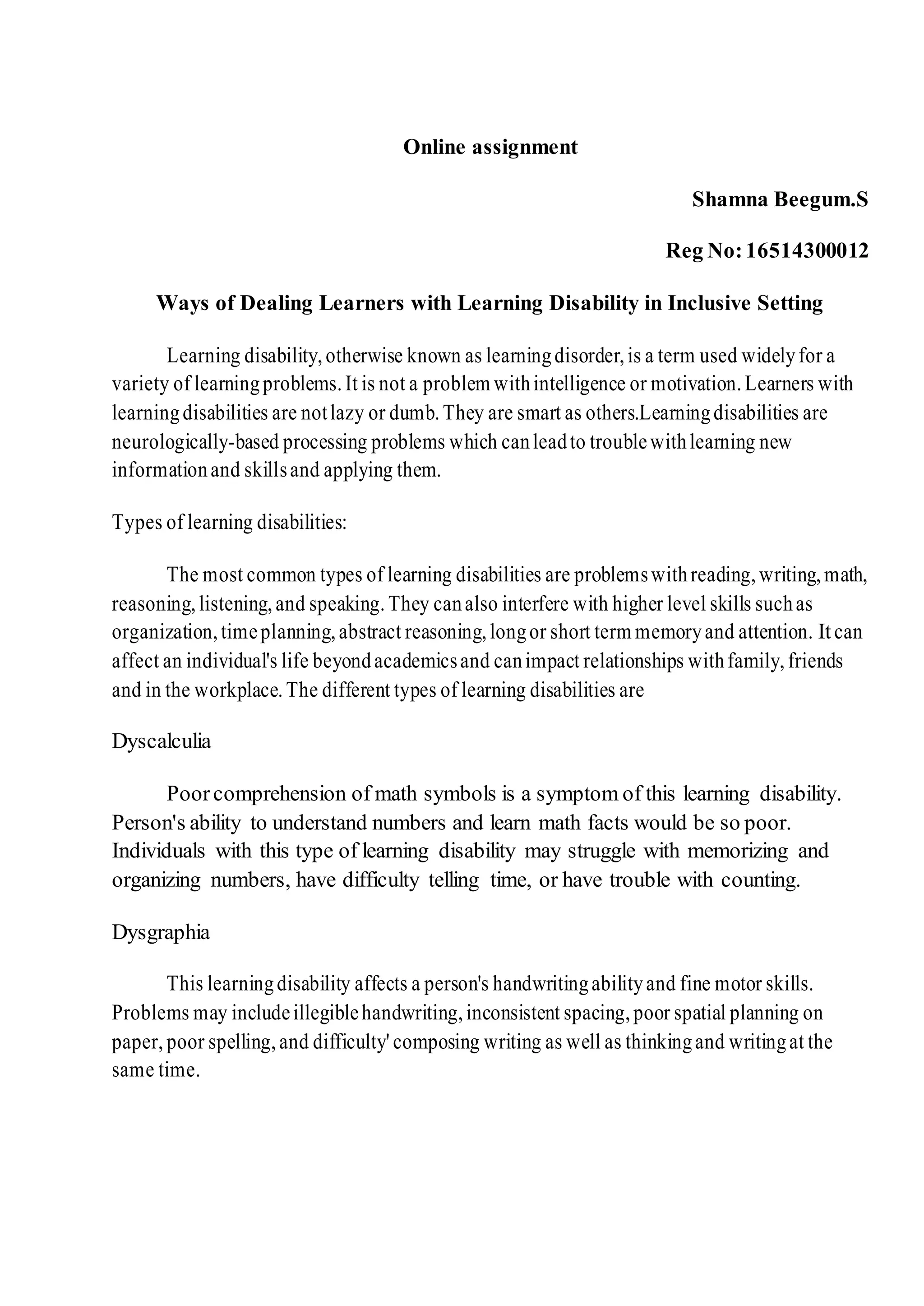 Online assignment
Shamna Beegum.S
Reg No:16514300012
Ways of Dealing Learners with Learning Disability in Inclusive Setting
Learning disability,otherwise known as learningdisorder,is a term used widelyfor a
variety of learningproblems.It is not a problem withintelligence or motivation.Learners with
learningdisabilities are notlazy or dumb.They are smart as others.Learningdisabilities are
neurologically-based processing problems which canleadto troublewithlearning new
informationand skillsand applying them.
Types of learning disabilities:
The most common types of learning disabilities are problemswithreading,writing,math,
reasoning,listening,and speaking.They canalso interfere with higher level skills suchas
organization,timeplanning,abstract reasoning,longor short term memoryand attention. Itcan
affect an individual's life beyondacademicsand canimpact relationships withfamily,friends
and in the workplace.The different types of learning disabilities are
Dyscalculia
Poorcomprehension of math symbols is a symptom of this learning disability.
Person's ability to understand numbers and learn math facts would be so poor.
Individuals with this type of learning disability may struggle with memorizing and
organizing numbers, have difficulty telling time, or have trouble with counting.
Dysgraphia
This learningdisability affects a person's handwritingabilityand fine motor skills.
Problems may includeillegiblehandwriting,inconsistent spacing,poor spatial planning on
paper, poor spelling,and difficulty' composing writing as well as thinkingand writingat the
same time.
 