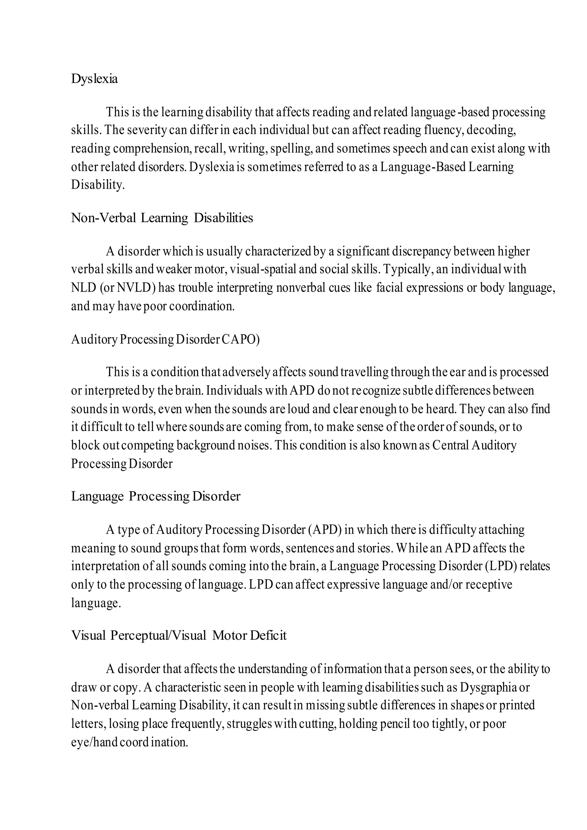 Dyslexia
This is the learningdisability that affects reading andrelated language-based processing
skills.The severitycan differin each individual but can affect reading fluency,decoding,
reading comprehension,recall,writing,spelling,and sometimes speech andcan exist along with
other related disorders.Dyslexiais sometimes referred to as a Language-Based Learning
Disability.
Non-Verbal Learning Disabilities
A disorder whichis usually characterizedby a significant discrepancybetween higher
verbal skills andweaker motor,visual-spatial and social skills.Typically,an individualwith
NLD (or NVLD) has trouble interpreting nonverbal cues like facial expressions or body language,
and may havepoor coordination.
AuditoryProcessingDisorderCAPO)
This is a conditionthatadverselyaffects soundtravellingthroughtheear andis processed
or interpretedby thebrain.Individuals withAPD donot recognizesubtledifferencesbetween
soundsin words,even when thesounds areloud and clearenoughto be heard.They can also find
it difficult to tellwheresoundsare coming from,to make sense of theorderof sounds,or to
block outcompeting background noises.This condition is also knownas Central Auditory
ProcessingDisorder
Language Processing Disorder
A type of AuditoryProcessingDisorder (APD) in which thereis difficultyattaching
meaning to sound groupsthat form words,sentencesand stories.Whilean APD affects the
interpretation of all sounds coming intothe brain,a Language Processing Disorder (LPD) relates
only to the processing of language.LPD canaffect expressive language and/or receptive
language.
Visual Perceptual/Visual Motor Deficit
A disorder that affectsthe understanding of informationthata personsees,or the abilityto
draw or copy.A characteristic seenin people with learningdisabilitiessuch as Dysgraphiaor
Non-verbal Learning Disability,it can resultin missingsubtle differences in shapesor printed
letters,losing place frequently,struggleswithcutting,holding pencil too tightly,or poor
eye/handcoordination.
 