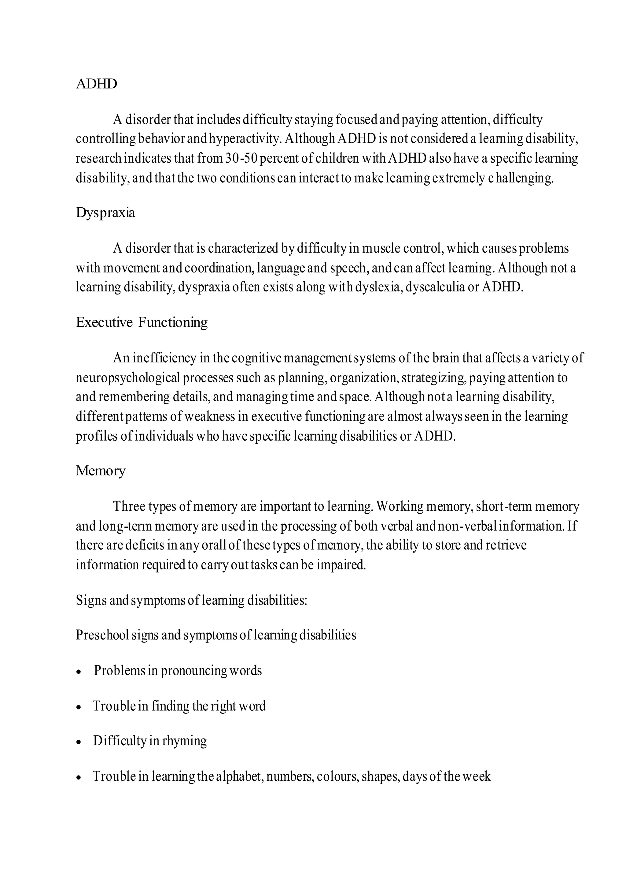 ADHD
A disorder that includesdifficultystayingfocusedandpaying attention,difficulty
controllingbehaviorandhyperactivity.AlthoughADHD is not considereda learningdisability,
researchindicates that from 30-50percent of children withADHD alsohave a specificlearning
disability,andthatthe two conditionscaninteractto makelearningextremely challenging.
Dyspraxia
A disorder that is characterized bydifficultyin muscle control,which causesproblems
with movement andcoordination,languageand speech,andcanaffect learning.Although not a
learning disability,dyspraxiaoften exists along withdyslexia,dyscalculia or ADHD.
Executive Functioning
An inefficiency in thecognitivemanagementsystems of the brain that affectsa varietyof
neuropsychological processes such as planning,organization,strategizing,payingattention to
and remembering details,and managingtime andspace.Althoughnota learning disability,
differentpatterns of weakness in executive functioningare almost alwaysseenin the learning
profiles of individuals who havespecific learningdisabilities or ADHD.
Memory
Three types of memory are important to learning.Working memory,short-term memory
and long-term memoryare usedin the processing of both verbal andnon-verbalinformation.If
there aredeficits inanyorallof thesetypes of memory,the ability to store and retrieve
information requiredto carryouttaskscanbe impaired.
Signs andsymptomsof learning disabilities:
Preschool signs and symptomsof learningdisabilities
 Problemsin pronouncingwords
 Troublein finding the right word
 Difficultyin rhyming
 Troublein learningthealphabet,numbers,colours,shapes,daysof theweek
 