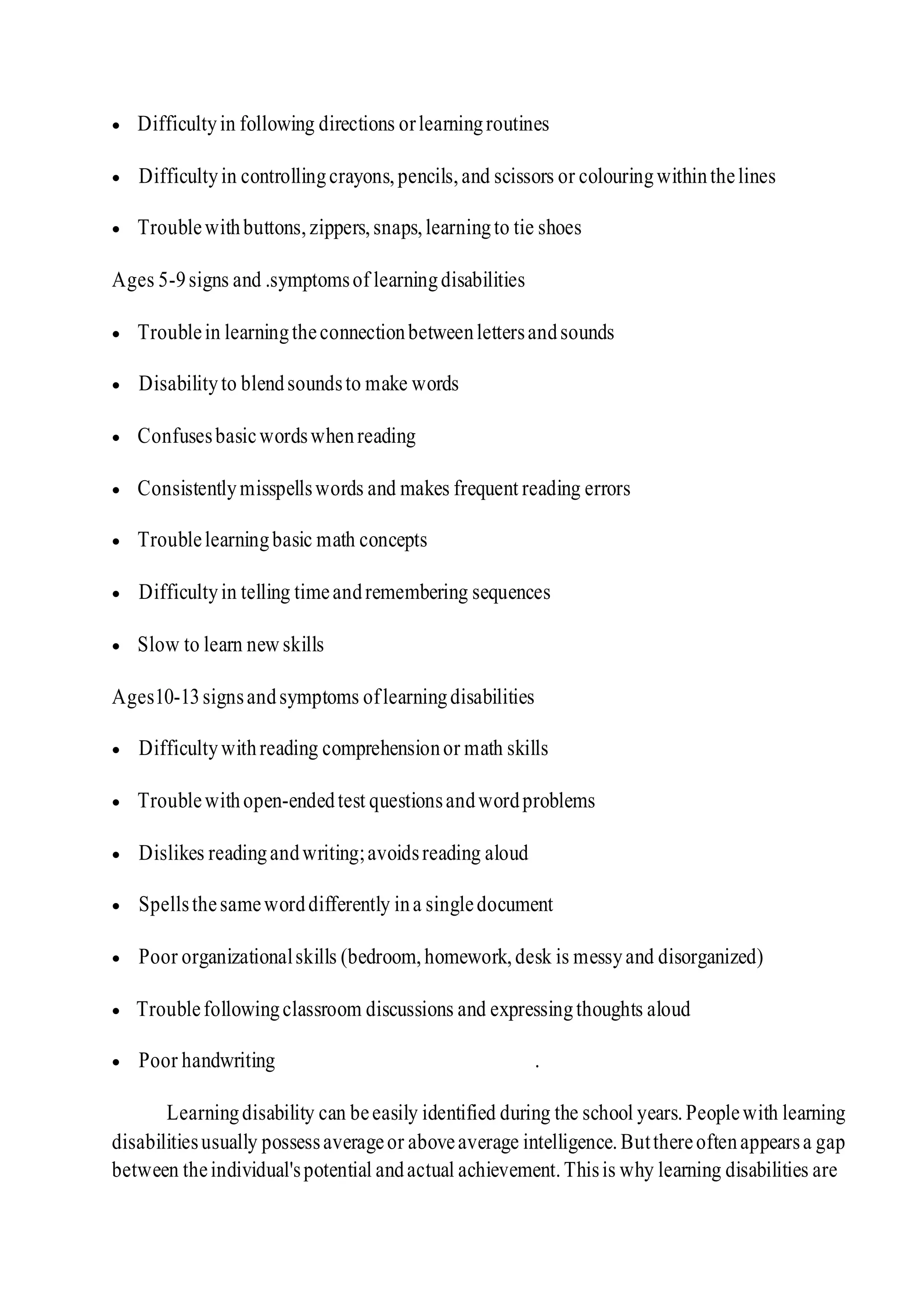  Difficultyin following directions orlearningroutines
 Difficultyin controllingcrayons,pencils,and scissors or colouringwithinthelines
 Troublewithbuttons,zippers,snaps,learningto tie shoes
Ages 5-9signs and .symptomsof learningdisabilities
 Troublein learningtheconnectionbetweenlettersandsounds
 Disabilityto blendsoundsto make words
 Confusesbasicwordswhenreading
 Consistentlymisspellswords and makes frequent reading errors
 Troublelearningbasic math concepts
 Difficultyin telling timeandremembering sequences
 Slow to learn new skills
Ages10-13signsandsymptoms oflearningdisabilities
 Difficultywithreading comprehensionor math skills
 Troublewithopen-endedtest questionsandwordproblems
 Dislikes readingandwriting;avoidsreading aloud
 Spellsthesameworddifferently ina singledocument
 Poor organizationalskills (bedroom,homework,desk is messyand disorganized)
 Troublefollowingclassroom discussions and expressingthoughts aloud
 Poor handwriting .
Learningdisability can beeasily identified during the school years.Peoplewith learning
disabilitiesusually possessaverageor aboveaverage intelligence.Butthereoftenappearsa gap
between theindividual'spotential andactual achievement.Thisis why learning disabilities are
 