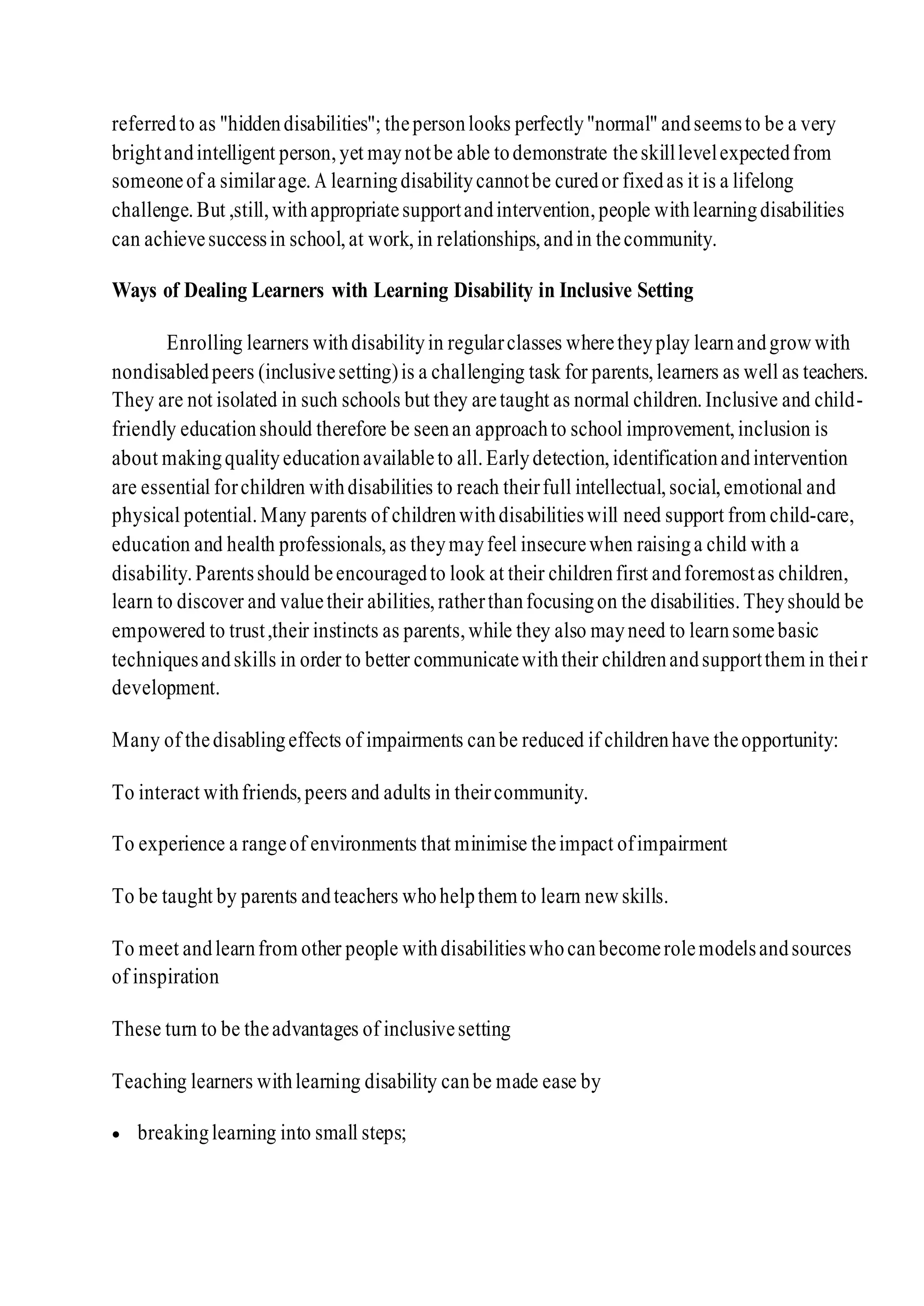 referredto as "hiddendisabilities"; thepersonlooks perfectly"normal" andseemsto be a very
brightandintelligent person,yet maynotbe able todemonstrate theskilllevelexpectedfrom
someoneof a similarage. A learningdisabilitycannotbe curedor fixedas it is a lifelong
challenge.But ,still,withappropriatesupportandintervention,people withlearningdisabilities
can achievesuccessin school,at work,in relationships,andin thecommunity.
Ways of Dealing Learners with Learning Disability in Inclusive Setting
Enrolling learners withdisabilityin regularclasses wheretheyplay learnandgrow with
nondisabledpeers (inclusivesetting)is a challenging task for parents,learners as well as teachers.
They are not isolated in such schools but they aretaught as normal children.Inclusive and child-
friendly educationshould therefore be seenan approachto school improvement,inclusion is
about makingqualityeducationavailableto all.Earlydetection,identificationandintervention
are essential forchildren withdisabilities to reach theirfull intellectual,social,emotional and
physical potential.Many parents of childrenwithdisabilitieswill need support from child-care,
education and health professionals,as theymayfeel insecurewhen raisinga child with a
disability.Parentsshould beencouragedto look at their childrenfirst andforemostas children,
learn to discover and valuetheir abilities,ratherthanfocusingon the disabilities.Theyshould be
empowered to trust,their instincts as parents,while they also mayneed to learnsomebasic
techniquesandskills in order to better communicatewiththeir childrenandsupportthem in their
development.
Many of thedisablingeffects of impairments canbe reduced if childrenhave theopportunity:
To interact withfriends,peers and adults in theircommunity.
To experience a rangeof environments that minimise theimpact ofimpairment
To be taught by parents andteachers whohelpthem to learn new skills.
To meet andlearnfrom other people withdisabilitieswhocanbecomerolemodelsandsources
of inspiration
These turn to be theadvantages of inclusivesetting
Teaching learners withlearning disability canbe made ease by
 breakinglearning into small steps;
 