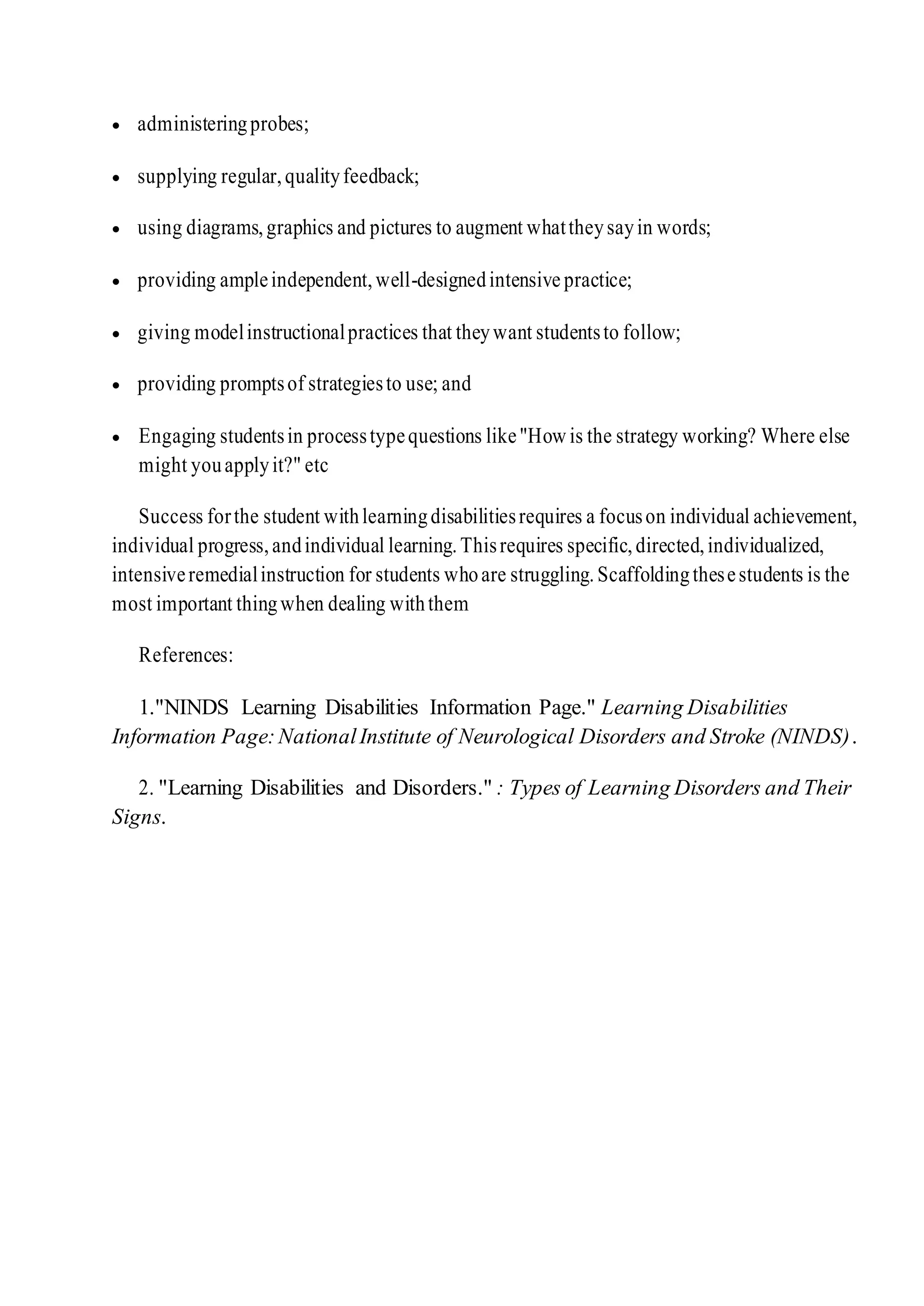  administeringprobes;
 supplying regular,qualityfeedback;
 using diagrams,graphics and pictures to augment whattheysayin words;
 providing ampleindependent,well-designedintensive practice;
 giving modelinstructionalpractices that theywant studentsto follow;
 providing promptsof strategiesto use; and
 Engaging studentsin processtypequestions like"How is the strategy working? Where else
might youapplyit?" etc
Success forthe student withlearningdisabilitiesrequires a focuson individual achievement,
individual progress,andindividual learning.Thisrequires specific,directed,individualized,
intensiveremedialinstruction for students whoare struggling.Scaffoldingthesestudents is the
most important thingwhen dealing withthem
References:
1."NINDS Learning Disabilities Information Page." Learning Disabilities
Information Page:NationalInstitute of Neurological Disorders and Stroke (NINDS).
2. "Learning Disabilities and Disorders." : Types of Learning Disorders and Their
Signs.
 