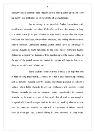 9
qualitative social sciences; their specific aspects are separately discussed. They
are mainly held in libraries or on subscription-based databases.
Journal writing is an incredibly flexible instructional tool,
useful across the entire curriculum. While often used as a class start-up activity,
it is used primarily to give students an opportunity to speculate on paper,
confident that their ideas, observations, emotions, and writing will be accepted
without criticism. Curriculum oriented journal entries have the advantage of
causing students to relate personally to the topic before instruction begins.
Asking for a summary of learning or for a question or two the student still has at
the end of the period causes the student to process and organize his or her
thoughts about the material covered.
Some teachers successfully use journals as an important tool
in their teaching methodology. Journals are often a good relationship building
and community building activity, usually low-stakes personal or reflective
writing, which helps students to develop confidence and supports critical
thinking. Journals can provide numerous writing opportunities for students.
Journals can be used as a part of homework that all students can complete
independently. Journals can get students focused and working when they come
into the classroom. Journals can help build a community of writers. Journals
have disadvantages also. Journal writing is often perceived as busy work.
 