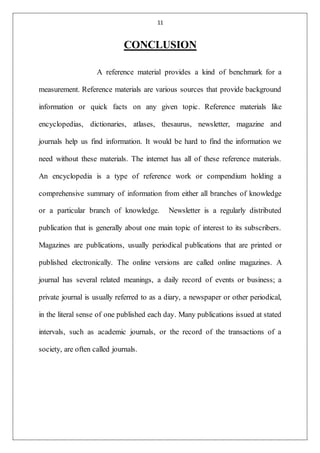 11
CONCLUSION
A reference material provides a kind of benchmark for a
measurement. Reference materials are various sources that provide background
information or quick facts on any given topic. Reference materials like
encyclopedias, dictionaries, atlases, thesaurus, newsletter, magazine and
journals help us find information. It would be hard to find the information we
need without these materials. The internet has all of these reference materials.
An encyclopedia is a type of reference work or compendium holding a
comprehensive summary of information from either all branches of knowledge
or a particular branch of knowledge. Newsletter is a regularly distributed
publication that is generally about one main topic of interest to its subscribers.
Magazines are publications, usually periodical publications that are printed or
published electronically. The online versions are called online magazines. A
journal has several related meanings, a daily record of events or business; a
private journal is usually referred to as a diary, a newspaper or other periodical,
in the literal sense of one published each day. Many publications issued at stated
intervals, such as academic journals, or the record of the transactions of a
society, are often called journals.
 