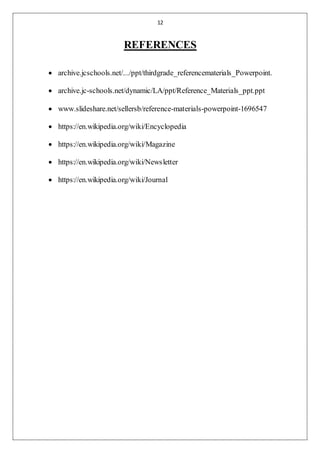 12
REFERENCES
 archive.jcschools.net/.../ppt/thirdgrade_referencematerials_Powerpoint.
 archive.jc-schools.net/dynamic/LA/ppt/Reference_Materials_ppt.ppt
 www.slideshare.net/sellersb/reference-materials-powerpoint-1696547
 https://en.wikipedia.org/wiki/Encyclopedia
 https://en.wikipedia.org/wiki/Magazine
 https://en.wikipedia.org/wiki/Newsletter
 https://en.wikipedia.org/wiki/Journal
 