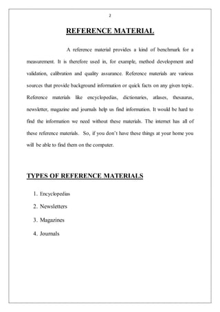 2
REFERENCE MATERIAL
A reference material provides a kind of benchmark for a
measurement. It is therefore used in, for example, method development and
validation, calibration and quality assurance. Reference materials are various
sources that provide background information or quick facts on any given topic.
Reference materials like encyclopedias, dictionaries, atlases, thesaurus,
newsletter, magazine and journals help us find information. It would be hard to
find the information we need without these materials. The internet has all of
these reference materials. So, if you don’t have these things at your home you
will be able to find them on the computer.
TYPES OF REFERENCE MATERIALS
1. Encyclopedias
2. Newsletters
3. Magazines
4. Journals
 
