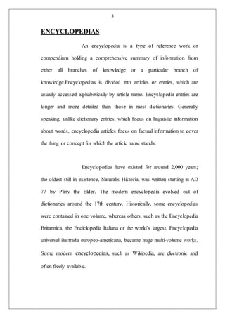 3
ENCYCLOPEDIAS
An encyclopedia is a type of reference work or
compendium holding a comprehensive summary of information from
either all branches of knowledge or a particular branch of
knowledge.Encyclopedias is divided into articles or entries, which are
usually accessed alphabetically by article name. Encyclopedia entries are
longer and more detailed than those in most dictionaries. Generally
speaking, unlike dictionary entries, which focus on linguistic information
about words, encyclopedia articles focus on factual information to cover
the thing or concept for which the article name stands.
Encyclopedias have existed for around 2,000 years;
the oldest still in existence, Naturalis Historia, was written starting in AD
77 by Pliny the Elder. The modern encyclopedia evolved out of
dictionaries around the 17th century. Historically, some encyclopedias
were contained in one volume, whereas others, such as the Encyclopedia
Britannica, the Enciclopedia Italiana or the world's largest, Encyclopedia
universal ilustrada europeo-americana, became huge multi-volume works.
Some modern encyclopedias, such as Wikipedia, are electronic and
often freely available.
 