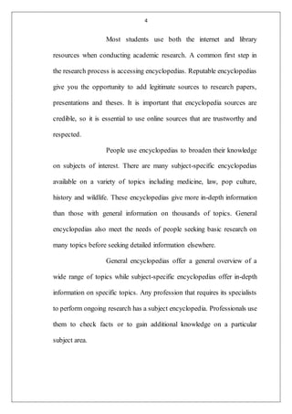 4
Most students use both the internet and library
resources when conducting academic research. A common first step in
the research process is accessing encyclopedias. Reputable encyclopedias
give you the opportunity to add legitimate sources to research papers,
presentations and theses. It is important that encyclopedia sources are
credible, so it is essential to use online sources that are trustworthy and
respected.
People use encyclopedias to broaden their knowledge
on subjects of interest. There are many subject-specific encyclopedias
available on a variety of topics including medicine, law, pop culture,
history and wildlife. These encyclopedias give more in-depth information
than those with general information on thousands of topics. General
encyclopedias also meet the needs of people seeking basic research on
many topics before seeking detailed information elsewhere.
General encyclopedias offer a general overview of a
wide range of topics while subject-specific encyclopedias offer in-depth
information on specific topics. Any profession that requires its specialists
to perform ongoing research has a subject encyclopedia. Professionals use
them to check facts or to gain additional knowledge on a particular
subject area.
 
