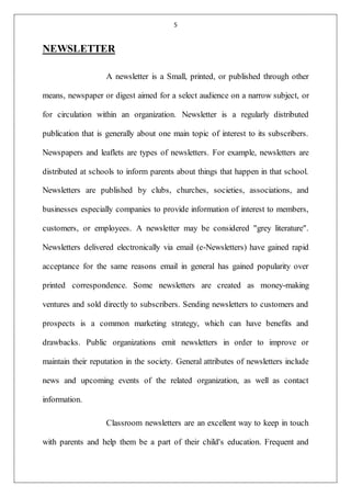 5
NEWSLETTER
A newsletter is a Small, printed, or published through other
means, newspaper or digest aimed for a select audience on a narrow subject, or
for circulation within an organization. Newsletter is a regularly distributed
publication that is generally about one main topic of interest to its subscribers.
Newspapers and leaflets are types of newsletters. For example, newsletters are
distributed at schools to inform parents about things that happen in that school.
Newsletters are published by clubs, churches, societies, associations, and
businesses especially companies to provide information of interest to members,
customers, or employees. A newsletter may be considered "grey literature".
Newsletters delivered electronically via email (e-Newsletters) have gained rapid
acceptance for the same reasons email in general has gained popularity over
printed correspondence. Some newsletters are created as money-making
ventures and sold directly to subscribers. Sending newsletters to customers and
prospects is a common marketing strategy, which can have benefits and
drawbacks. Public organizations emit newsletters in order to improve or
maintain their reputation in the society. General attributes of newsletters include
news and upcoming events of the related organization, as well as contact
information.
Classroom newsletters are an excellent way to keep in touch
with parents and help them be a part of their child's education. Frequent and
 
