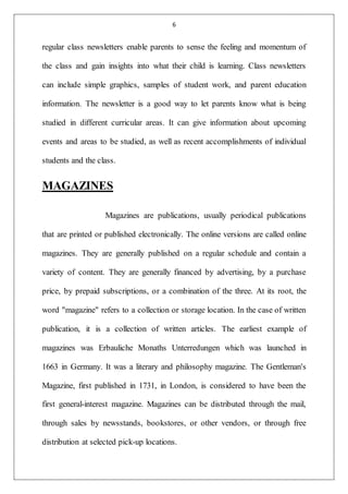 6
regular class newsletters enable parents to sense the feeling and momentum of
the class and gain insights into what their child is learning. Class newsletters
can include simple graphics, samples of student work, and parent education
information. The newsletter is a good way to let parents know what is being
studied in different curricular areas. It can give information about upcoming
events and areas to be studied, as well as recent accomplishments of individual
students and the class.
MAGAZINES
Magazines are publications, usually periodical publications
that are printed or published electronically. The online versions are called online
magazines. They are generally published on a regular schedule and contain a
variety of content. They are generally financed by advertising, by a purchase
price, by prepaid subscriptions, or a combination of the three. At its root, the
word "magazine" refers to a collection or storage location. In the case of written
publication, it is a collection of written articles. The earliest example of
magazines was Erbauliche Monaths Unterredungen which was launched in
1663 in Germany. It was a literary and philosophy magazine. The Gentleman's
Magazine, first published in 1731, in London, is considered to have been the
first general-interest magazine. Magazines can be distributed through the mail,
through sales by newsstands, bookstores, or other vendors, or through free
distribution at selected pick-up locations.
 