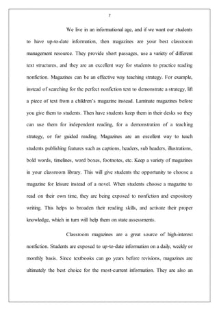 7
We live in an informational age, and if we want our students
to have up-to-date information, then magazines are your best classroom
management resource. They provide short passages, use a variety of different
text structures, and they are an excellent way for students to practice reading
nonfiction. Magazines can be an effective way teaching strategy. For example,
instead of searching for the perfect nonfiction text to demonstrate a strategy, lift
a piece of text from a children’s magazine instead. Laminate magazines before
you give them to students. Then have students keep them in their desks so they
can use them for independent reading, for a demonstration of a teaching
strategy, or for guided reading. Magazines are an excellent way to teach
students publishing features such as captions, headers, sub headers, illustrations,
bold words, timelines, word boxes, footnotes, etc. Keep a variety of magazines
in your classroom library. This will give students the opportunity to choose a
magazine for leisure instead of a novel. When students choose a magazine to
read on their own time, they are being exposed to nonfiction and expository
writing. This helps to broaden their reading skills, and activate their proper
knowledge, which in turn will help them on state assessments.
Classroom magazines are a great source of high-interest
nonfiction. Students are exposed to up-to-date information on a daily, weekly or
monthly basis. Since textbooks can go years before revisions, magazines are
ultimately the best choice for the most-current information. They are also an
 