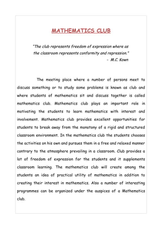 MATHEMATICS CLUB 
“The club represents freedom of expression where as 
the classroom represents conformity and repression.” 
- M.C. Kown 
The meeting place where a number of persons meet to 
discuss something or to study some problems is known as club and 
where students of mathematics sit and discuss together is called 
mathematics club. Mathematics club plays an important role in 
motivating the students to learn mathematics with interest and 
involvement. Mathematics club provides excellent opportunities for 
students to break away from the monotony of a rigid and structured 
classroom environment. In the mathematics club the students chooses 
the activities on his own and pursues them in a free and relaxed manner 
contrary to the atmosphere prevailing in a classroom. Club provides a 
lot of freedom of expression for the students and it supplements 
classroom learning. The mathematics club will create among the 
students an idea of practical utility of mathematics in addition to 
creating their interest in mathematics. Also a number of interesting 
programmes can be organized under the auspices of a Mathematics 
club. 
 