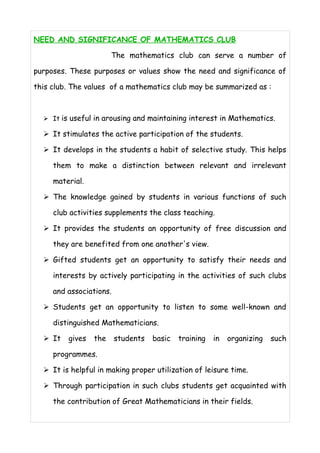 NEED AND SIGNIFICANCE OF MATHEMATICS CLUB 
The mathematics club can serve a number of 
purposes. These purposes or values show the need and significance of 
this club. The values of a mathematics club may be summarized as : 
➢ It is useful in arousing and maintaining interest in Mathematics. 
➢ It stimulates the active participation of the students. 
➢ It develops in the students a habit of selective study. This helps 
them to make a distinction between relevant and irrelevant 
material. 
➢ The knowledge gained by students in various functions of such 
club activities supplements the class teaching. 
➢ It provides the students an opportunity of free discussion and 
they are benefited from one another's view. 
➢ Gifted students get an opportunity to satisfy their needs and 
interests by actively participating in the activities of such clubs 
and associations. 
➢ Students get an opportunity to listen to some well-known and 
distinguished Mathematicians. 
➢ It gives the students basic training in organizing such 
programmes. 
➢ It is helpful in making proper utilization of leisure time. 
➢ Through participation in such clubs students get acquainted with 
the contribution of Great Mathematicians in their fields. 
 