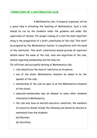 FORMATION OF A MATHEMATICS CLUB 
A Mathematics club, if properly organized, will be 
a great help in enlivening the teaching of Mathematics. Such a club 
should be run by the students under the guidance and under the 
supervision of teacher. For proper running of a club the most important 
thing is the preparation of a draft constitution of the club. This draft 
be prepared by the Mathematics teacher in consultation with the head 
of the institution. This draft constitution should provide all important 
details about the name of the club, aims and objectives of the club, 
details regarding membership and the fees etc. 
For efficient and successful working of Mathematics club, 
➢ club should have the head of institution as its patron, 
➢ one of the senior Mathematics teachers be asked to be the 
sponsor of the club, 
➢ membership of the club be open to all the Mathematics students 
of the school, 
➢ associate-membership may be allowed to some other students 
interested in Mathematics, 
➢ the club may have an elected executive committee, the members 
of executive should include the following and should be elected or 
nominated from the students: 
(a) Chairman 
(b) Secretary 
 