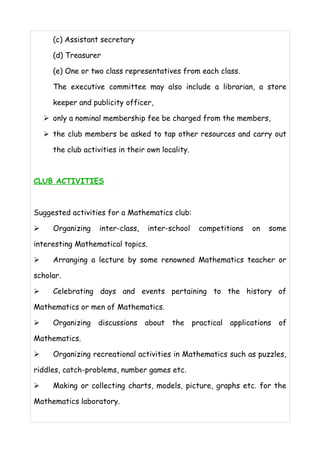 (c) Assistant secretary 
(d) Treasurer 
(e) One or two class representatives from each class. 
The executive committee may also include a librarian, a store 
keeper and publicity officer, 
➢ only a nominal membership fee be charged from the members, 
➢ the club members be asked to tap other resources and carry out 
the club activities in their own locality. 
CLUB ACTIVITIES 
Suggested activities for a Mathematics club: 
➢ Organizing inter-class, inter-school competitions on some 
interesting Mathematical topics. 
➢ Arranging a lecture by some renowned Mathematics teacher or 
scholar. 
➢ Celebrating days and events pertaining to the history of 
Mathematics or men of Mathematics. 
➢ Organizing discussions about the practical applications of 
Mathematics. 
➢ Organizing recreational activities in Mathematics such as puzzles, 
riddles, catch-problems, number games etc. 
➢ Making or collecting charts, models, picture, graphs etc. for the 
Mathematics laboratory. 
 