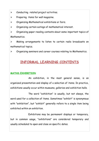 ➢ Conducting related project activities. 
➢ Preparing items for wall magazine. 
➢ Organizing Mathematical exhibitions or fairs. 
➢ Organizing certain outings of mathematical interest. 
➢ Organizing paper reading contests about some important topics of 
Mathematics. 
➢ Making arrangements to listen to certain radio broadcasts on 
mathematical topics. 
➢ Organizing seminars and career courses relating to Mathematics. 
INFORMAL LEARNING CONTENTS 
MATHS EXHIBITION 
An exhibition, in the most general sense, is an 
organized presentation and display of a selection of items. In practice, 
exhibitions usually occur within museums, galleries and exhibition halls. 
The word "exhibition" is usually, but not always, the 
word used for a collection of items. Sometimes "exhibit" is synonymous 
with "exhibition", but "exhibit" generally refers to a single item being 
exhibited within an exhibition. 
Exhibitions may be permanent displays or temporary, 
but in common usage, "exhibitions" are considered temporary and 
usually scheduled to open and close on specific dates. 
 