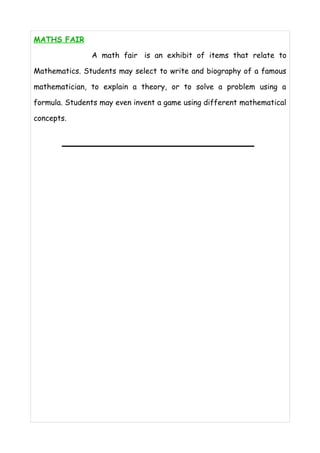 MATH S FAIR 
A math fair is an exhibit of items that relate to 
Mathematics. Students may select to write and biography of a famous 
mathematician, to explain a theory, or to solve a problem using a 
formula. Students may even invent a game using different mathematical 
concepts. 
