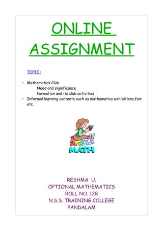 ONLINE 
ASSIGNMENT 
TOPIC : 
• Mathematics Club 
Need and significance 
Formation and its club activities 
• Informal learning contents such as mathematics exhibitions,fair 
etc. 
RESHMA U. 
OPTIONAL MATHEMATICS 
ROLL NO. 128 
N.S.S. TRAINING COLLEGE 
PANDALAM 
 