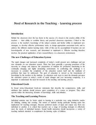 Need of Research in the Teaching - Learning process
Introduction
Behind the classroom door the key factor in the success of a lesson is the creative ability of the
teachers — their ability to combine theory and practical classroom experience. Critical to this
process is the teacher's knowledge of the subject content, and his/her ability to implement new
strategies, to develop effective performance tasks, to design appropriate assessment tools, and to
address the different student learning styles. Little of this can be accomplished if teachers are not
knowledgeable of new research, and determined to implement it. Effective teaching therefore
involves the practical application of new research/theory in a classroom environment.
The new Challenges of Education System
The rapid changes and increased complexity of today’s world present new challenges and put
new demands on our education system. There has been generally a growing awareness of the
necessity to change and improve the preparation of students for productive functioning in the
continually changing and highly demanding environment. In confronting this challenge it is
necessary to consider the complexity of the education system itself and the multitude of
problems that must be addressed. The goal of education is viewed as the transmission of
knowledge by the teachers to the students. As educators seek ways to meet the demands put upon
the education system in today’s world of rapid changes and ever increasing complexity, it is
important to understand the need for research in the teaching and learning process.
Educational Goals
In broad terms, Educational Goals are statements that describe the competencies, skills, and
attributes that students should possess upon completion of a course or program. They often
operate within the interacting domains of knowledge, skills and attitudes.
The Teaching and Learning Process
Individual students may be better suited to learning in a particular way, using distinctive modes
for thinking, relating and creating. The notion of students having particular learning styles has
implications for teaching strategies. Because preferred modes of input and output vary from one
individual to another, it is critical that teachers use a range of teaching strategies to effectively
meet the needs of individual learners. Sound health instruction should incorporate a variety of
teaching methods intended to complement the learning styles of children.
 