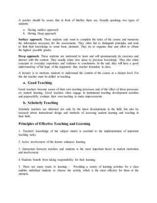 A teacher should be aware that in front of him/her there are, broadly speaking, two types of
students:
a. Having surface approach
b. Having Deep approach
Surface approach. These students only want to complete the tasks of the course and memorize
the information necessary for the assessments. They often fail to distinguish principles and tend
to limit their knowledge to some basic elements. They try to organise time and effort to obtain
the highest possible grades.
Deep approach. These students are motivated to learn and will spontaneously do exercises and
interact with the content. They usually relate new ideas to previous knowledge. They also relate
concepts to everyday experience and evidence to conclusions. In the end, they will have a good
understanding of the logic of the arguments that, teacher formulate in class.
A lecturer is to motivate students to understand the content of the course at a deeper level. For
this the teacher must be skilled in teaching.
a. Good Teaching
Good teachers become aware of their own teaching processes and of the effect of these processes
on student learning. Good teachers often engage in institutional teaching development activities
and purposefully evaluate their own teaching to make improvements.
b. Scholarly Teaching
Scholarly teachers are informed not only by the latest developments in the field, but also by
research about instructional design and methods of assessing student learning and teaching in
their field..
Principles of Effective Teaching and Learning
1. Teachers' knowledge of the subject matter is essential to the implementation of important
teaching tasks.
2. Active involvement of the learner enhances learning.
3. Interaction between teachers and students is the most important factor in student motivation
and involvement.
4. Students benefit from taking responsibility for their learning.
5. There are many roads to learning - Providing a variety of learning activities for a class
enables individual students to choose the activity which is the most effective for them at the
moment.
 