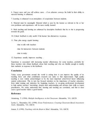 6. Expect more and you will achieve more - if an educator conveys his belief in their ability to
succeed learning is enhanced.
7. Learning is enhanced in an atmosphere of cooperation between students.
8. Material must be meaningful. Material which is seen by the learner as relevant to his or her
own problems and experiences will be more readily learned.
9. Both teaching and learning are enhanced by descriptive feedback that he or she is progressing
towards the goals.
10. Critical feedback is only useful if the learner has alternatives to pursue.
11. Time plus energy equals learning.
-time to talk with teachers
-time for interaction between students
-time to study
12. Experience usually improves teaching .
Experience is associated with increasing teacher effectiveness for some teachers, probably for
those teachers who obtain feedback about their teaching and who are flexible enough to modify
their methods in response to the feedback.
Conclusion
Today every government around the world is asking how it can improve the quality of its
teaching force and what contribution research can make to that improvement. High quality
teaching is now widely acknowledged to be the most important school-level factor influencing
student achievement. This in turn has focused attention on the importance of teacher education,
from initial training and induction for beginning teachers, to on-going professional development
to help update teachers’ knowledge, deepen their understanding and advance their skills as expert
practitioners. We today understand that, learning and teaching are correlated, and that in most
cases a good teacher makes a good learner.
Reference
Armstrong, T. (1994). Multiple Intelligences in the Classroom. Alexandria, VA: ASCD.
Lewin, L., Shoemaker, B.J. (1998). Great Performances. Creating Classroom-Based Assessment
Tasks. Alexandria, VA: ASCD.
Jensen, E. (1998). Teaching with the Brain in Mind. Alexandria, VA: ASCD.
 