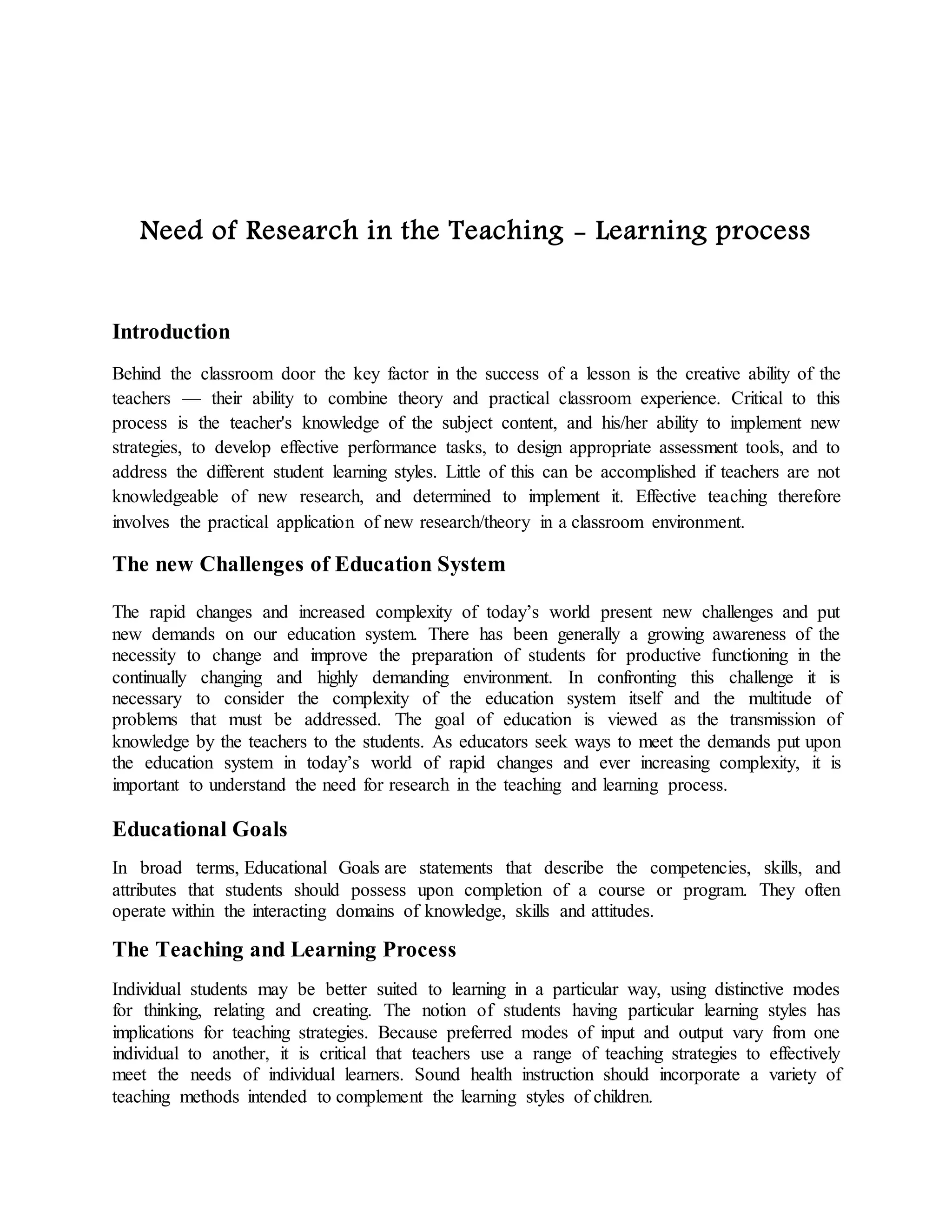 Need of Research in the Teaching - Learning process
Introduction
Behind the classroom door the key factor in the success of a lesson is the creative ability of the
teachers — their ability to combine theory and practical classroom experience. Critical to this
process is the teacher's knowledge of the subject content, and his/her ability to implement new
strategies, to develop effective performance tasks, to design appropriate assessment tools, and to
address the different student learning styles. Little of this can be accomplished if teachers are not
knowledgeable of new research, and determined to implement it. Effective teaching therefore
involves the practical application of new research/theory in a classroom environment.
The new Challenges of Education System
The rapid changes and increased complexity of today’s world present new challenges and put
new demands on our education system. There has been generally a growing awareness of the
necessity to change and improve the preparation of students for productive functioning in the
continually changing and highly demanding environment. In confronting this challenge it is
necessary to consider the complexity of the education system itself and the multitude of
problems that must be addressed. The goal of education is viewed as the transmission of
knowledge by the teachers to the students. As educators seek ways to meet the demands put upon
the education system in today’s world of rapid changes and ever increasing complexity, it is
important to understand the need for research in the teaching and learning process.
Educational Goals
In broad terms, Educational Goals are statements that describe the competencies, skills, and
attributes that students should possess upon completion of a course or program. They often
operate within the interacting domains of knowledge, skills and attitudes.
The Teaching and Learning Process
Individual students may be better suited to learning in a particular way, using distinctive modes
for thinking, relating and creating. The notion of students having particular learning styles has
implications for teaching strategies. Because preferred modes of input and output vary from one
individual to another, it is critical that teachers use a range of teaching strategies to effectively
meet the needs of individual learners. Sound health instruction should incorporate a variety of
teaching methods intended to complement the learning styles of children.
 