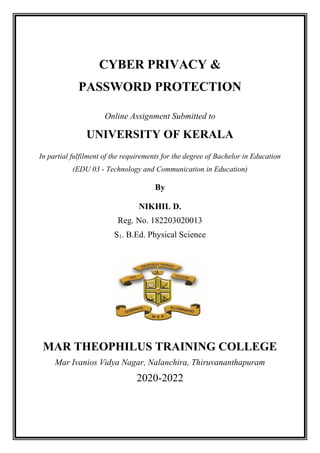 CYBER PRIVACY &
PASSWORD PROTECTION
Online Assignment Submitted to
UNIVERSITY OF KERALA
In partial fulfilment of the requirements for the degree of Bachelor in Education
(EDU 03 - Technology and Communication in Education)
By
NIKHIL D.
Reg. No. 182203020013
S1. B.Ed. Physical Science
MAR THEOPHILUS TRAINING COLLEGE
Mar Ivanios Vidya Nagar, Nalanchira, Thiruvananthapuram
2020-2022
 