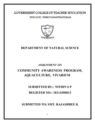 1
GOVERNMENT COLLEGE OF TEACHER EDUCATION
THYCAUD, THIRUVANANTHAPURAM
DEPARTMENT OF NATURAL SCIENCE
ASSIGNMENT ON
COMMUNITY AWARENESS PROGRAM,
AQUACULTURE, VIVARIUM
SUBMITTED BY:- NITHIN S P
REGISTER NO:- 18114300013
SUBMITTED TO: SMT. RAJASHREE K
 