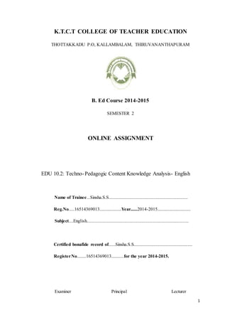 1
K.T.C.T COLLEGE OF TEACHER EDUCATION
THOTTAKKADU P.O, KALLAMBALAM, THIRUVANANTHAPURAM
B. Ed Course 2014-2015
SEMESTER 2
ONLINE ASSIGNMENT
EDU 10.2: Techno-Pedagogic Content Knowledge Analysis- English
Name of Trainee...Sinsha.S.S.....................................................................
Reg.No.....16514369013...................Year......2014-2015.............................
Subject....English.........................................................................................
Certified bonafide record of......Sinsha.S.S...................................................
RegisterNo........16514369013...........for the year 2014-2015.
Examiner Principal Lecturer
 