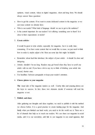 11
opinions, visual content, videos in digital magazines, short and long form. We should
always answer these questions:
 How to get the content. If we want to create dedicated content to the magazine or we
can reuse content we already have.
 Who is our reader? What kind of language should we use to get to the audience?
 Is the content important for our readers? Is it offering something new to them? Is it
close to their expectations or needs?
5. Create articles
It would be great to write articles especially for magazine, but it is really time-
consuming. If we have some content that we would like to reuse, we just need to think
how to order it, maybe adjust a bit. Here are some tips that might be helpful:
 Remember about lead that introduce the subject of your article – it should be clear and
intriguing.
 Articles shouldn’t be too long. Readers may get bored when they have to scroll one
article with no end. If you have a lot to say, try to think of dividing your article into
several, shorter ones.
 Use headlines between paragraphs to keep your reader’s attention.
6. Choose photos to your magazine
The visual side of the magazine matters as well. Catchy titles and amazing photos are
the keys to success. In fact, these two elements decide if someone will read the
magazine or not.
7. Publish and share
After gathering our thoughts and ideas together, we need to publish it with the method
we choose before. It is a good practice to create landing page for the magazine. And
finally when you finished our hard work, you need to let the world see it. There are a
lot of channels that help us to reach our readers. We can share our magazine in social
media, add it to our newsletter, add link to our magazine in our email signature, find
 