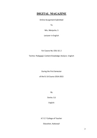 2
DIGITAL MAGAZINE
Online Assignment Submitted
To
Mrs. Manjusha. S
Lecturer in English
For Course No. EDU 10. 2
Techno- Pedagogic Content Knowledge Analysis- English
During the First Semester
of the B. Ed Course 2014-2015
By
Sinsha. S.S
English
K.T.C.T College of Teacher
Education, Kaduvayil
 