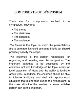 Components of symposium 
There are four components involved in a symposium. They are: 
 The theme 
 The chairman 
 The speakers 
 The audience 
The theme is the topic on which the presentations are to be made .it should be stated briefly but should precisely specify the scope. 
The chairman is the person responsible for organizing and presiding over the symposium. The important attributes to be possessed by the chairman includes knowledge of the topic, ability for lucid exposition of ideas and the ability to facilitate group work. In addition, the chairman should be able to tolerate ambiguity and deal with spontaneous situations that might arise during the symposium. In the class situation the teacher or some suitable person can be the chairman.  