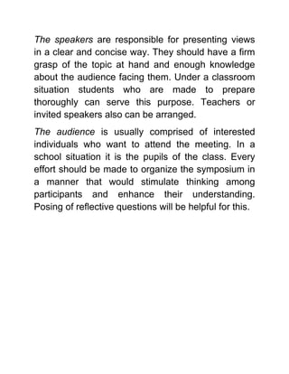 The speakers are responsible for presenting views in a clear and concise way. They should have a firm grasp of the topic at hand and enough knowledge about the audience facing them. Under a classroom situation students who are made to prepare thoroughly can serve this purpose. Teachers or invited speakers also can be arranged. 
The audience is usually comprised of interested individuals who want to attend the meeting. In a school situation it is the pupils of the class. Every effort should be made to organize the symposium in a manner that would stimulate thinking among participants and enhance their understanding. Posing of reflective questions will be helpful for this. 
 